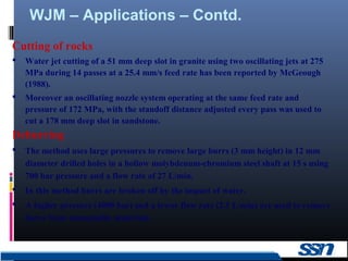 WJM – Applications – Contd.
16
Cutting of rocks
 Water jet cutting of a 51 mm deep slot in granite using two oscillating jets at 275
MPa during 14 passes at a 25.4 mm/s feed rate has been reported by McGeough
(1988).
 Moreover an oscillating nozzle system operating at the same feed rate and
pressure of 172 MPa, with the standoff distance adjusted every pass was used to
cut a 178 mm deep slot in sandstone.
Deburring
 The method uses large pressures to remove large burrs (3 mm height) in 12 mm
diameter drilled holes in a hollow molybdenum-chromium steel shaft at 15 s using
700 bar pressure and a flow rate of 27 L/min.
 In this method burrs are broken off by the impact of water.
 A higher pressure (4000 bar) and a lower flow rate (2.5 L/min) are used to remove
burrs from nonmetallic materials.
 