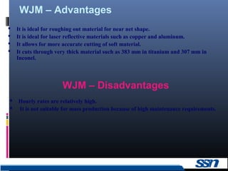 WJM – Advantages
20
 It is ideal for roughing out material for near net shape.
 It is ideal for laser reflective materials such as copper and aluminum.
 It allows for more accurate cutting of soft material.
 It cuts through very thick material such as 383 mm in titanium and 307 mm in
Inconel.
 Hourly rates are relatively high.
 It is not suitable for mass production because of high maintenance requirements.
WJM – Disadvantages
 