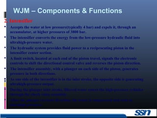 WJM – Components & Functions
6
2. Intensifier
 Accepts the water at low pressure(typically 4 bar) and expels it, through an
accumulator, at higher pressures of 3800 bar.
 The intensifier converts the energy from the low-pressure hydraulic fluid into
ultrahigh-pressure water.
 The hydraulic system provides fluid power to a reciprocating piston in the
intensifier center section.
 A limit switch, located at each end of the piston travel, signals the electronic
controls to shift the directional control valve and reverses the piston direction.
 The intensifier assembly, with a plunger on each side of the piston, generates
pressure in both directions.
 As one side of the intensifier is in the inlet stroke, the opposite side is generating
ultrahigh-pressure output.
 During the plunger inlet stroke, filtered water enters the high-pressure cylinder
through the check value assembly.
 After the plunger reverses direction, the water is compressed and exits at
ultrahigh pressure.
 