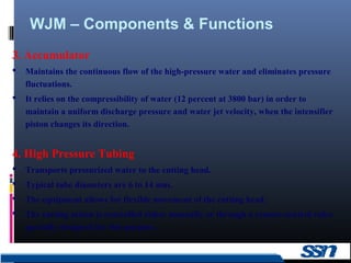 WJM – Components & Functions
7
3. Accumulator
 Maintains the continuous flow of the high-pressure water and eliminates pressure
fluctuations.
 It relies on the compressibility of water (12 percent at 3800 bar) in order to
maintain a uniform discharge pressure and water jet velocity, when the intensifier
piston changes its direction.
4. High Pressure Tubing
 Transports pressurized water to the cutting head.
 Typical tube diameters are 6 to 14 mm.
 The equipment allows for flexible movement of the cutting head.
 The cutting action is controlled either manually or through a remote-control valve
specially designed for this purpose.
 