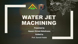 WATER JET
MACHINING
Presented by
Hassan Ahmed Abdullrazeq
Guided by
Prof. Sameh Habib
 