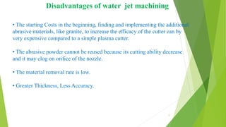 • The starting Costs in the beginning, finding and implementing the additional
abrasive materials, like granite, to increase the efficacy of the cutter can by
very expensive compared to a simple plasma cutter.
• The abrasive powder cannot be reused because its cutting ability decrease
and it may clog on orifice of the nozzle.
• The material removal rate is low.
• Greater Thickness, Less Accuracy.
Disadvantages of water jet machining
11
 