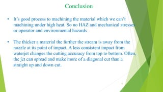 Conclusion
12
• It’s good process to machining the material which we can’t
machining under high heat. So no HAZ and mechanical stresses
or operator and environmental hazards
• The thicker a material the further the stream is away from the
nozzle at its point of impact. A less consistent impact from
waterjet changes the cutting accuracy from top to bottom. Often,
the jet can spread and make more of a diagonal cut than a
straight up and down cut.
 