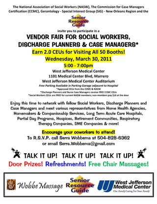 The National Association of Social Workers (NASW), The Commission for Case Managers
Certification (CCMC), Gerontology - Special Interest Group (SIG) - New Orleans Region and the




                                      invite you to participate in a
         VENDOR FAIR FOR SOCIAL WORKERS,
      DISCHARGE PLANNERS & CASE MANAGERS*
                Earn 2.0 CEUs for Visiting All 50 Booths!
                     Wednesday, March 30, 2011
                                           5:00 - 7:00pm
                              West Jefferson Medical Center
                           1101 Medical Center Blvd, Marrero
                         West Jefferson Medical Center Auditorium
                      Free Parking Available in Parking Garage adjacent to Hospital
                                      *Approved CEUs from the CCMC & NASW
                       *Discharge Planners and Nurse Case Managers receive FREE CCMC CEUs
             *Social Workers CEUs are FREE for current NASW members; non-members pay $10 at the door


 Enjoy this time to network with fellow Social Workers, Discharge Planners and
 Case Managers and meet various representatives from Home Health Agencies,
   Homemakers & Companionship Services, Long Term Acute Care Hospitals,
     Partial Day Programs, Hospices, Retirement Communities, Respiratory
                 Therapy Companies, DME Companies & more!

                   Encourage your coworkers to attend!
            To R.S.V.P. call Serra Wobbema at 504-828-6362
                   or email Serra.Wobbema@gmail.com

     TALK IT UP! TALK IT UP! TALK IT UP!
Door Prizes! Refreshments! Free Chair Massages!
 