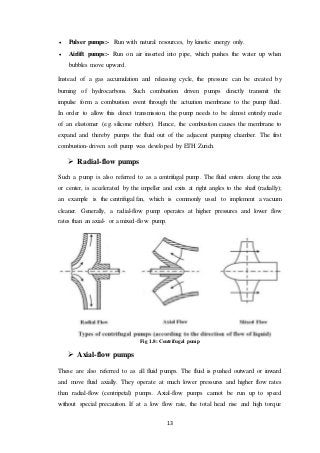 13
 Pulser pumps:- Run with natural resources, by kinetic energy only.
 Airlift pumps:- Run on air inserted into pipe, which pushes the water up when
bubbles move upward.
Instead of a gas accumulation and releasing cycle, the pressure can be created by
burning of hydrocarbons. Such combustion driven pumps directly transmit the
impulse form a combustion event through the actuation membrane to the pump fluid.
In order to allow this direct transmission, the pump needs to be almost entirely made
of an elastomer (e.g. silicone rubber). Hence, the combustion causes the membrane to
expand and thereby pumps the fluid out of the adjacent pumping chamber. The first
combustion-driven soft pump was developed by ETH Zurich.
 Radial-flow pumps
Such a pump is also referred to as a centrifugal pump. The fluid enters along the axis
or center, is accelerated by the impeller and exits at right angles to the shaft (radially);
an example is the centrifugal fan, which is commonly used to implement a vacuum
cleaner. Generally, a radial-flow pump operates at higher pressures and lower flow
rates than an axial- or a mixed-flow pump.
Fig 1.8: Centrifugal pump
 Axial-flow pumps
These are also referred to as all fluid pumps. The fluid is pushed outward or inward
and move fluid axially. They operate at much lower pressures and higher flow rates
than radial-flow (centripetal) pumps. Axial-flow pumps cannot be run up to speed
without special precaution. If at a low flow rate, the total head rise and high torque
 