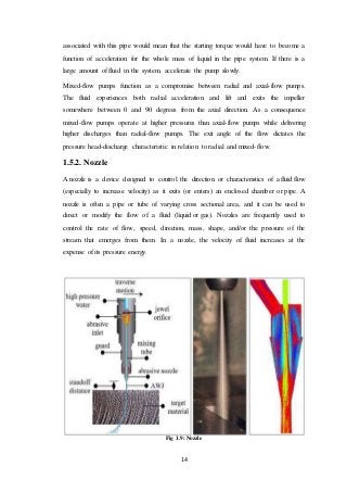 14
associated with this pipe would mean that the starting torque would have to become a
function of acceleration for the whole mass of liquid in the pipe system. If there is a
large amount of fluid in the system, accelerate the pump slowly.
Mixed-flow pumps function as a compromise between radial and axial-flow pumps.
The fluid experiences both radial acceleration and lift and exits the impeller
somewhere between 0 and 90 degrees from the axial direction. As a consequence
mixed-flow pumps operate at higher pressures than axial-flow pumps while delivering
higher discharges than radial-flow pumps. The exit angle of the flow dictates the
pressure head-discharge characteristic in relation to radial and mixed-flow.
1.5.2. Nozzle
A nozzle is a device designed to control the direction or characteristics of a fluid flow
(especially to increase velocity) as it exits (or enters) an enclosed chamber or pipe. A
nozzle is often a pipe or tube of varying cross sectional area, and it can be used to
direct or modify the flow of a fluid (liquid or gas). Nozzles are frequently used to
control the rate of flow, speed, direction, mass, shape, and/or the pressure of the
stream that emerges from them. In a nozzle, the velocity of fluid increases at the
expense of its pressure energy.
Fig 1.9: Nozzle
 
