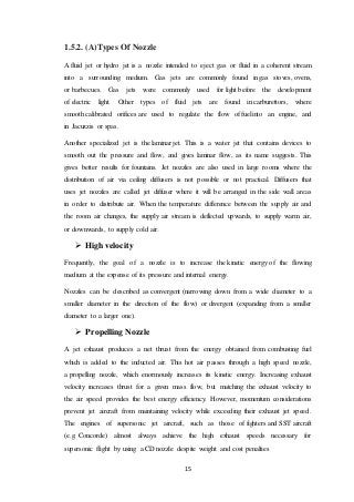 15
1.5.2. (A)Types Of Nozzle
A fluid jet or hydro jet is a nozzle intended to eject gas or fluid in a coherent stream
into a surrounding medium. Gas jets are commonly found in gas stoves, ovens,
or barbecues. Gas jets were commonly used for light before the development
of electric light. Other types of fluid jets are found in carburettors, where
smooth calibrated orifices are used to regulate the flow of fuel into an engine, and
in Jacuzzis or spas.
Another specialized jet is the laminar jet. This is a water jet that contains devices to
smooth out the pressure and flow, and gives laminar flow, as its name suggests. This
gives better results for fountains. Jet nozzles are also used in large rooms where the
distribution of air via ceiling diffusers is not possible or not practical. Diffusers that
uses jet nozzles are called jet diffuser where it will be arranged in the side wall areas
in order to distribute air. When the temperature difference between the supply air and
the room air changes, the supply air stream is deflected upwards, to supply warm air,
or downwards, to supply cold air.
 High velocity
Frequently, the goal of a nozzle is to increase the kinetic energy of the flowing
medium at the expense of its pressure and internal energy.
Nozzles can be described as convergent (narrowing down from a wide diameter to a
smaller diameter in the direction of the flow) or divergent (expanding from a smaller
diameter to a larger one).
 Propelling Nozzle
A jet exhaust produces a net thrust from the energy obtained from combusting fuel
which is added to the inducted air. This hot air passes through a high speed nozzle,
a propelling nozzle, which enormously increases its kinetic energy. Increasing exhaust
velocity increases thrust for a given mass flow, but matching the exhaust velocity to
the air speed provides the best energy efficiency. However, momentum considerations
prevent jet aircraft from maintaining velocity while exceeding their exhaust jet speed.
The engines of supersonic jet aircraft, such as those of fighters and SST aircraft
(e.g. Concorde) almost always achieve the high exhaust speeds necessary for
supersonic flight by using a CD nozzle despite weight and cost penalties
 