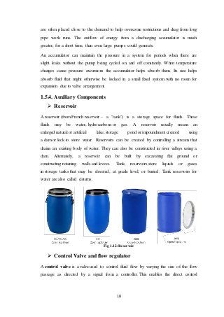 18
are often placed close to the demand to help overcome restrictions and drag from long
pipe work runs. The outflow of energy from a discharging accumulator is much
greater, for a short time, than even large pumps could generate.
An accumulator can maintain the pressure in a system for periods when there are
slight leaks without the pump being cycled on and off constantly. When temperature
changes cause pressure excursions the accumulator helps absorb them. Its size helps
absorb fluid that might otherwise be locked in a small fixed system with no room for
expansion due to valve arrangement.
1.5.4. Auxiliary Components
 Reservoir
A reservoir (from French reservoir – a "tank") is a storage space for fluids. These
fluids may be water, hydrocarbons or gas. A reservoir usually means an
enlarged natural or artificial lake, storage pond or impoundment created using
a dam or lock to store water. Reservoirs can be created by controlling a stream that
drains an existing body of water. They can also be constructed in river valleys using a
dam. Alternately, a reservoir can be built by excavating flat ground or
constructing retaining walls and levees. Tank reservoirs store liquids or gases
in storage tanks that may be elevated, at grade level, or buried. Tank reservoirs for
water are also called cisterns.
Fig 1.12: Reservoir
 Control Valve and flow regulator
A control valve is a valve used to control fluid flow by varying the size of the flow
passage as directed by a signal from a controller. This enables the direct control
 