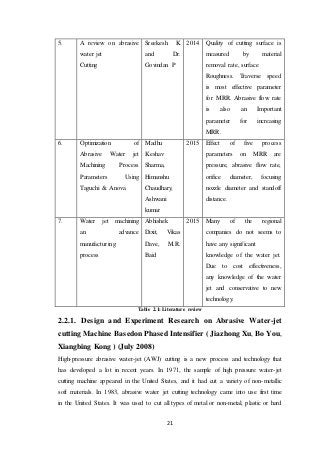 21
5. A review on abrasive
water jet
Cutting
Sreekesh. K
and Dr.
Govindan P
2014 Quality of cutting surface is
measured by material
removal rate, surface
Roughness. Traverse speed
is most effective parameter
for MRR. Abrasive flow rate
is also an Important
parameter for increasing
MRR.
6. Optimization of
Abrasive Water jet
Machining Process
Parameters Using
Taguchi & Anova
Madhu
Keshav
Sharma,
Himanshu
Chaudhary,
Ashwani
kumar
2015 Effect of five process
parameters on MRR are
pressure, abrasive flow rate,
orifice diameter, focusing
nozzle diameter and standoff
distance.
7. Water jet machining
an advance
manufacturing
process
Abhishek
Dixit, Vikas
Dave, M.R.
Baid
2015 Many of the regional
companies do not seems to
have any significant
knowledge of the water jet.
Due to cost effectiveness,
any knowledge of the water
jet and conservative to new
technology.
Table 2.1: Literature review
2.2.1. Design and Experiment Research on Abrasive Water-jet
cutting Machine Basedon Phased Intensifier ( Jiazhong Xu, Bo You,
Xiangbing Kong ) (July 2008)
High-pressure abrasive water-jet (AWJ) cutting is a new process and technology that
has developed a lot in recent years. In 1971, the sample of high pressure water-jet
cutting machine appeared in the United States, and it had cut a variety of non-metallic
soft materials. In 1983, abrasive water jet cutting technology came into use first time
in the United States. It was used to cut all types of metal or non-metal, plastic or hard
 
