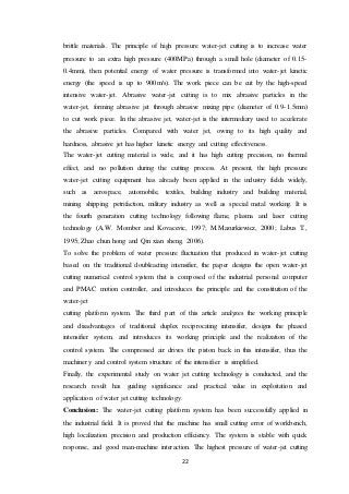 22
brittle materials. The principle of high pressure water-jet cutting is to increase water
pressure to an extra high pressure (400MPa) through a small hole (diameter of 0.15-
0.4mm), then potential energy of water pressure is transformed into water-jet kinetic
energy (the speed is up to 900m/s). The work piece can be cut by the high-speed
intensive water-jet. Abrasive water-jet cutting is to mix abrasive particles in the
water-jet, forming abrasive jet through abrasive mixing pipe (diameter of 0.9-1.5mm)
to cut work piece. In the abrasive jet, water-jet is the intermediary used to accelerate
the abrasive particles. Compared with water jet, owing to its high quality and
hardness, abrasive jet has higher kinetic energy and cutting effectiveness.
The water-jet cutting material is wide, and it has high cutting precision, no thermal
effect, and no pollution during the cutting process. At present, the high pressure
water-jet cutting equipment has already been applied in the industry fields widely,
such as aerospace, automobile, textiles, building industry and building material,
mining, shipping, petrifaction, military industry as well as special metal working. It is
the fourth generation cutting technology following flame, plasma and laser cutting
technology (A.W. Momber and Kovacevic, 1997; M.Mazurkiewicz, 2000; Labus T.,
1995; Zhao chun hong and Qin xian sheng, 2006).
To solve the problem of water pressure fluctuation that produced in water-jet cutting
based on the traditional doubleacting intensifier, the paper designs the open water-jet
cutting numerical control system that is composed of the industrial personal computer
and PMAC motion controller, and introduces the principle and the constitution of the
water-jet
cutting platform system. The third part of this article analyzes the working principle
and disadvantages of traditional duplex reciprocating intensifier, designs the phased
intensifier system, and introduces its working principle and the realization of the
control system. The compressed air drives the piston back in this intensifier, thus the
machinery and control system structure of the intensifier is simplified.
Finally, the experimental study on water jet cutting technology is conducted, and the
research result has guiding significance and practical value in exploitation and
application of water jet cutting technology.
Conclusion: The water-jet cutting platform system has been successfully applied in
the industrial field. It is proved that the machine has small cutting error of workbench,
high localization precision and production efficiency. The system is stable with quick
response, and good man-machine interaction. The highest pressure of water-jet cutting
 