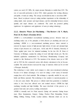 23
system can reach 413 MPa, the output pressure fluctuation is smaller than 2.0%. The
rate of successful perforation is above 98%, which guarantees the working efficiency
and quality of water-jet cutting. The average non-breakdown time is more than 2000
hours. Based on phased water-jet cutting machine experiments on the relationship of
cutting depth, water pressure and target distance, and the relationship between erosion
quantity and target distance are conducted. The result has practical guiding
significance for exploitation and application of water jet cutting technology.
2.2.2. Abrasive Water Jet Machining – The Review ( R. V. Shah,
Prof. D. M. Patel ) (October 2012)
AWJM is a well-established non-traditional machining process. Abrasive water jet
machining makes use of the principles of both abrasive jet machining and water jet
machining. AWJM is a non-conventional machining process where material is
removed by impact erosion of high pressure high velocity of water and entrained high
velocity of grit abrasives on a work piece . In the early 60's O. Imanaka, University of
Tokyo applied pure water for industrial machining. In the late 60's R. Franz of
University of Michigan, examine the cutting of wood with high velocity jets. The first
industrial application manufactured by McCartney Manufacturing Company and
installed in Alto Boxboard in 1972. The invention of the abrasive water jet in 1980
and in 1983 the first commercial system with abrasive entrainment in the jet became
available. The added abrasives increased the range of materials, which can be cut with
a Watergate drastically.
This technology is most widely used compare to other non-conventional technology
because of its distinct advantages. It is used for cutting a wide variety of materials
ranging from soft to hard materials. This technique is especially suitable for very soft,
brittle and fibrous materials. This technology is less sensitive to material properties as
it does not cause chatter. This process is without much heat generation so machined
surface is free from heat affected zone and residual stresses. AWJM has high
machining versatility and high flexibility. The major drawback of this process is, it
generate loud noise and a messy working environment.
AWJM is normally used for Paint removal, Cutting soft materials, Cutting frozen
meat, Mass Immunization, Surgery, Cutting, Nuclear Plant Dismantling, Pocket
Milling, Drilling, Turning, Textile, Leather industry. Materials which are cut by
 