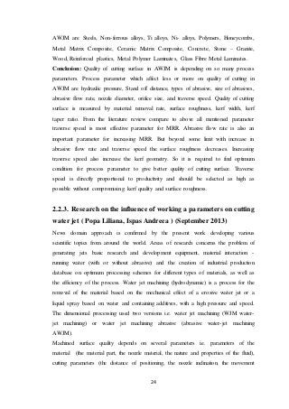 24
AWJM are Steels, Non-ferrous alloys, Ti alloys, Ni- alloys, Polymers, Honeycombs,
Metal Matrix Composite, Ceramic Matrix Composite, Concrete, Stone – Granite,
Wood, Reinforced plastics, Metal Polymer Laminates, Glass Fibre Metal Laminates.
Conclusion: Quality of cutting surface in AWJM is depending on so many process
parameters. Process parameter which affect less or more on quality of cutting in
AWJM are hydraulic pressure, Stand off distance, types of abrasive, size of abrasives,
abrasive flow rate, nozzle diameter, orifice size, and traverse speed. Quality of cutting
surface is measured by material removal rate, surface roughness, kerf width, kerf
taper ratio. From the literature review compare to above all mentioned parameter
traverse speed is most effective parameter for MRR. Abrasive flow rate is also an
important parameter for increasing MRR. But beyond some limit with increase in
abrasive flow rate and traverse speed the surface roughness decreases. Increasing
traverse speed also increase the kerf geometry. So it is required to find optimum
condition for process parameter to give better quality of cutting surface. Traverse
speed is directly proportional to productivity and should be selected as high as
possible without compromising kerf quality and surface roughness.
2.2.3. Research on the influence of working a parameters on cutting
water jet ( Popa Liliana, Ispas Andreea ) (September 2013)
News domain approach is confirmed by the present work developing various
scientific topics from around the world. Areas of research concerns the problem of
generating jets basic research and development equipment, material interaction -
running water (with or without abrasive) and the creation of industrial production
database on optimum processing schemes for different types of materials, as well as
the efficiency of the process. Water jet machining (hydrodynamic) is a process for the
removal of the material based on the mechanical effect of a erosive water jet or a
liquid spray based on water and containing additives, with a high pressure and speed.
The dimensional processing used two versions i.e. water jet machining (WJM water-
jet machining) or water jet machining abrasive (abrasive water-jet machining
AWJM).
Machined surface quality depends on several parameters i.e. parameters of the
material (the material part, the nozzle material, the nature and properties of the fluid),
cutting parameters (the distance of positioning, the nozzle inclination, the movement
 