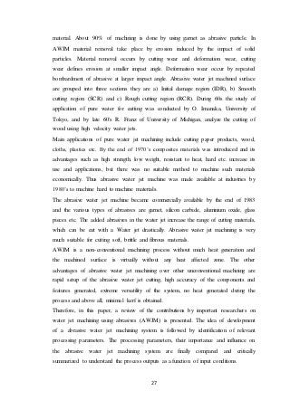 27
material. About 90% of machining is done by using garnet as abrasive particle. In
AWJM material removal take place by erosion induced by the impact of solid
particles. Material removal occurs by cutting wear and deformation wear, cutting
wear defines erosion at smaller impact angle. Deformation wear occur by repeated
bombardment of abrasive at larger impact angle. Abrasive water jet machined surface
are grouped into three sections they are a) Initial damage region (IDR), b) Smooth
cutting region (SCR) and c) Rough cutting region (RCR). During 60s the study of
application of pure water for cutting was conducted by O. Imanaka, University of
Tokyo, and by late 60's R. Franz of University of Michigan, analyze the cutting of
wood using high velocity water jets.
Main applications of pure water jet machining include cutting paper products, wood,
cloths, plastics etc. By the end of 1970’s composites materials was introduced and its
advantages such as high strength, low weight, resistant to heat, hard etc. increase its
use and applications, but there was no suitable method to machine such materials
economically. Thus abrasive water jet machine was made available at industries by
1980’s to machine hard to machine materials.
The abrasive water jet machine became commercially available by the end of 1983
and the various types of abrasives are garnet, silicon carbide, aluminium oxide, glass
pieces etc. The added abrasives in the water jet increase the range of cutting materials,
which can be cut with a Water jet drastically. Abrasive water jet machining is very
much suitable for cutting soft, brittle and fibrous materials.
AWJM is a non-conventional machining process without much heat generation and
the machined surface is virtually without any heat affected zone. The other
advantages of abrasive water jet machining over other unconventional machining are
rapid setup of the abrasive water jet cutting, high accuracy of the components and
features generated, extreme versatility of the system, no heat generated during the
process and above all, minimal kerf is obtained.
Therefore, in this paper, a review of the contributions by important researchers on
water jet machining using abrasives (AWJM) is presented. The idea of development
of a abrasive water jet machining system is followed by identification of relevant
processing parameters. The processing parameters, their importance and influence on
the abrasive water jet machining system are finally compared and critically
summarized to understand the process outputs as a function of input conditions.
 