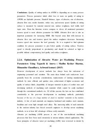 28
Conclusions: Quality of cutting surface in AWJM is depending on so many process
parameters. Process parameter which affect less or more on quality of cutting in
AWJM are hydraulic pressure, Standoff distance, types of abrasive, size of abrasives,
abrasive flow rate, nozzle diameter, orifice size, and traverse speed. Quality of cutting
surface is measured by material removal rate, surface roughness, kerf width, kerf
taper ratio. From the literature review compare to above all mentioned parameter
traverse speed is most effective parameter for MRR. Abrasive flow rate is also an
important parameter for increasing MRR. But beyond some limit with increase in
abrasive flow rate and traverse speed the surface roughness decreases. Increasing
traverse speed also increase the kerf geometry. So it is required to find optimum
condition for process parameter to give better quality of cutting surface. Traverse
speed is directly proportional to productivity and should be selected as high as
possible without compromising kerf quality and surface roughness.
2.2.6. Optimization of Abrasive Water jet Machining Process
Parameters Using Taguchi & Anova ( Madhu Keshav Sharma,
Himanshu Chaudhary, Ashwani kumar) (2015)
However development of newer methods has always been the endeavour of
engineering personnel and scientists. The main ideas behind such endeavours have
generally been the economic considerations, replacements of existing manufacturing
methods by more efficient and quicker ones, achievement of higher accuracies and
quality of surface finish, adaptability of cheaper materials in place of costlier ones and
developing methods of machining such materials which cannot be easily machined
through the conventional methods etc. Of all this reasons, the last one has contributed
considerably to the post-war developments in machining methods, particularly
because of the use of a large number of „hard to machine‟ materials in the modern
industry. A few of such materials are tungsten, hardened and stainless steel, uranium,
beryllium and some high strength steel alloys. The increasing utility of such materials
in the modern industry has forced research engineers to develop newer machining
methods, so as to have full advantage of these costly materials.
Abrasive jet machining (AJM) process is one of the non-traditional machining
processes that have been used extensively in various industry related applications. The
basic principles of abrasive water jet machining (AJM) were reviewed in details by
 