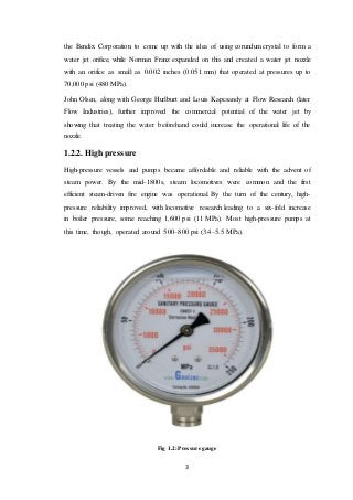 3
the Bendix Corporation to come up with the idea of using corundum crystal to form a
water jet orifice, while Norman Franz expanded on this and created a water jet nozzle
with an orifice as small as 0.002 inches (0.051 mm) that operated at pressures up to
70,000 psi (480 MPa).
John Olsen, along with George Hurlburt and Louis Kapcsandy at Flow Research (later
Flow Industries), further improved the commercial potential of the water jet by
showing that treating the water beforehand could increase the operational life of the
nozzle.
1.2.2. High pressure
High-pressure vessels and pumps became affordable and reliable with the advent of
steam power. By the mid-1800s, steam locomotives were common and the first
efficient steam-driven fire engine was operational. By the turn of the century, high-
pressure reliability improved, with locomotive research leading to a six-fold increase
in boiler pressure, some reaching 1,600 psi (11 MPa). Most high-pressure pumps at
this time, though, operated around 500–800 psi (3.4–5.5 MPa).
Fig 1.2: Pressure gauge
 