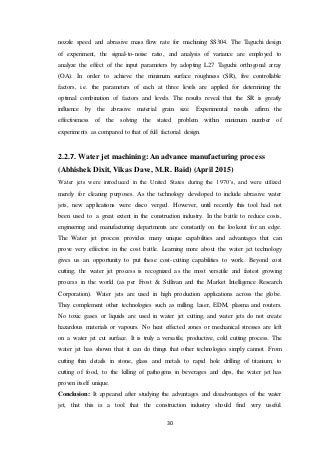 30
nozzle speed and abrasive mass flow rate for machining SS304. The Taguchi design
of experiment, the signal-to-noise ratio, and analysis of variance are employed to
analyze the effect of the input parameters by adopting L27 Taguchi orthogonal array
(OA). In order to achieve the minimum surface roughness (SR), five controllable
factors, i.e. the parameters of each at three levels are applied for determining the
optimal combination of factors and levels. The results reveal that the SR is greatly
influence by the abrasive material grain size. Experimental results affirm the
effectiveness of the solving the stated problem within minimum number of
experiments as compared to that of full factorial design.
2.2.7. Water jet machining: An advance manufacturing process
(Abhishek Dixit, Vikas Dave, M.R. Baid) (April 2015)
Water jets were introduced in the United States during the 1970’s, and were utilized
merely for cleaning purposes. As the technology developed to include abrasive water
jets, new applications were disco verged. However, until recently this tool had not
been used to a great extent in the construction industry. In the battle to reduce costs,
engineering and manufacturing departments are constantly on the lookout for an edge.
The Water jet process provides many unique capabilities and advantages that can
prove very effective in the cost battle. Learning more about the water jet technology
gives us an opportunity to put these cost-cutting capabilities to work. Beyond cost
cutting, the water jet process is recognized as the most versatile and fastest growing
process in the world (as per Frost & Sullivan and the Market Intelligence Research
Corporation). Water jets are used in high production applications across the globe.
They complement other technologies such as milling, laser, EDM, plasma and routers.
No toxic gases or liquids are used in water jet cutting, and water jets do not create
hazardous materials or vapours. No heat effected zones or mechanical stresses are left
on a water jet cut surface. It is truly a versatile, productive, cold cutting process. The
water jet has shown that it can do things that other technologies simply cannot. From
cutting thin details in stone, glass and metals to rapid hole drilling of titanium; to
cutting of food, to the killing of pathogens in beverages and dips, the water jet has
proven itself unique.
Conclusion: It appeared after studying the advantages and disadvantages of the water
jet, that this is a tool that the construction industry should find very useful.
 
