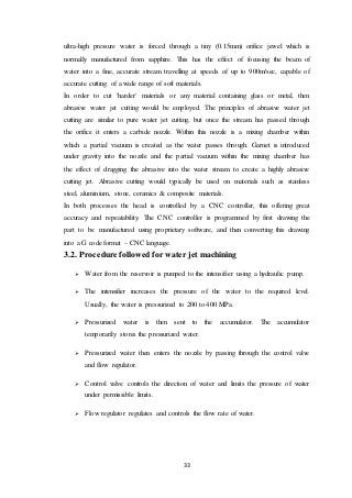 33
ultra-high pressure water is forced through a tiny (0.15mm) orifice jewel which is
normally manufactured from sapphire. This has the effect of focusing the beam of
water into a fine, accurate stream travelling at speeds of up to 900m/sec, capable of
accurate cutting of a wide range of soft materials.
In order to cut 'harder' materials or any material containing glass or metal, then
abrasive water jet cutting would be employed. The principles of abrasive water jet
cutting are similar to pure water jet cutting, but once the stream has passed through
the orifice it enters a carbide nozzle. Within this nozzle is a mixing chamber within
which a partial vacuum is created as the water passes through. Garnet is introduced
under gravity into the nozzle and the partial vacuum within the mixing chamber has
the effect of dragging the abrasive into the water stream to create a highly abrasive
cutting jet. Abrasive cutting would typically be used on materials such as stainless
steel, aluminium, stone, ceramics & composite materials.
In both processes the head is controlled by a CNC controller, this offering great
accuracy and repeatability. The CNC controller is programmed by first drawing the
part to be manufactured using proprietary software, and then converting this drawing
into a G code format – CNC language.
3.2. Procedure followed for water jet machining
 Water from the reservoir is pumped to the intensifier using a hydraulic pump.
 The intensifier increases the pressure of the water to the required level.
Usually, the water is pressurized to 200 to 400 MPa.
 Pressurized water is then sent to the accumulator. The accumulator
temporarily stores the pressurized water.
 Pressurized water then enters the nozzle by passing through the control valve
and flow regulator.
 Control valve controls the direction of water and limits the pressure of water
under permissible limits.
 Flow regulator regulates and controls the flow rate of water.
 