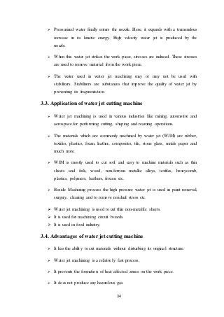 34
 Pressurized water finally enters the nozzle. Here, it expands with a tremendous
increase in its kinetic energy. High velocity water jet is produced by the
nozzle.
 When this water jet strikes the work piece, stresses are induced. These stresses
are used to remove material from the work piece.
 The water used in water jet machining may or may not be used with
stabilizers. Stabilizers are substances that improve the quality of water jet by
preventing its fragmentation.
3.3. Application of water jet cutting machine
 Water jet machining is used in various industries like mining, automotive and
aerospace for performing cutting, shaping and reaming operations.
 The materials which are commonly machined by water jet (WJM) are rubber,
textiles, plastics, foam, leather, composites, tile, stone glass, metals paper and
much more.
 WJM is mostly used to cut soft and easy to machine materials such as thin
sheets and foils, wood, non-ferrous metallic alloys, textiles, honeycomb,
plastics, polymers, leathers, frozen etc.
 Beside Machining process the high pressure water jet is used in paint removal,
surgery, cleaning and to remove residual stress etc.
 Water jet machining is used to cut thin non-metallic sheets.
 It is used for machining circuit boards.
 It is used in food industry.
3.4. Advantages of water jet cutting machine
 It has the ability to cut materials without disturbing its original structure.
 Water jet machining is a relatively fast process.
 It prevents the formation of heat affected zones on the work piece.
 It does not produce any hazardous gas.
 