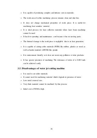 35
 It is capable of producing complex and intricate cuts in materials.
 The work area of in this machining process remains clean and dust free.
 It does not change mechanical properties of work piece. It is useful for
machining heat sensitive material.
 It is ideal process for laser reflective materials where laser beam machining
cannot be used.
 It has low operating and maintenance cost because it has no moving parts.
 The thermal damage to the work piece is negligible due to no heat generation.
 It is capable of cutting softer materials (WJM) like rubber, plastics or wood as
well as harder material (AWJM) like granite.
 It is environment friendly as it does not create any pollution or toxic products.
 It has greater precision of machining. The tolerances of order of ± 0.005 inch
can be achieved easily.
3.5. Disadvantages of water jet cutting machine
 It is used to cut softer materials.
 It cannot used for machining material which degrade in presence of water.
 Low metal removal rate.
 Very thick material cannot be machined by this process.
 Initial cost of WJM is high.
 