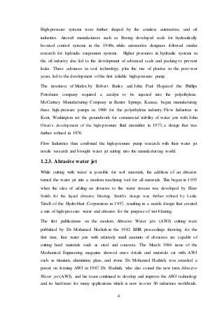 4
High-pressure systems were further shaped by the aviation, automotive, and oil
industries. Aircraft manufacturers such as Boeing developed seals for hydraulically
boosted control systems in the 1940s, while automotive designers followed similar
research for hydraulic suspension systems. Higher pressures in hydraulic systems in
the oil industry also led to the development of advanced seals and packing to prevent
leaks. These advances in seal technology, plus the rise of plastics in the post-war
years, led to the development of the first reliable high-pressure pump.
The invention of Marlex by Robert Banks and John Paul Hogan of the Phillips
Petroleum company required a catalyst to be injected into the polyethylene.
McCartney Manufacturing Company in Baxter Springs, Kansas, began manufacturing
these high-pressure pumps in 1960 for the polyethylene industry. Flow Industries in
Kent, Washington set the groundwork for commercial viability of water jets with John
Olsen’s development of the high-pressure fluid intensifier in 1973, a design that was
further refined in 1976.
Flow Industries then combined the high-pressure pump research with their water jet
nozzle research and brought water jet cutting into the manufacturing world.
1.2.3. Abrasive water jet
While cutting with water is possible for soft materials, the addition of an abrasive
turned the water jet into a modern machining tool for all materials. This began in 1935
when the idea of adding an abrasive to the water stream was developed by Elmo
Smith for the liquid abrasive blasting. Smith’s design was further refined by Leslie
Tirrell of the Hydroblast Corporation in 1937, resulting in a nozzle design that created
a mix of high-pressure water and abrasive for the purpose of wet blasting.
The first publications on the modern Abrasive Water jets (AWJ) cutting were
published by Dr. Mohamed Hashish in the 1982 BHR proceedings showing, for the
first time, that water jets with relatively small amounts of abrasives are capable of
cutting hard materials such as steel and concrete. The March 1984 issue of the
Mechanical Engineering magazine showed more details and materials cut with AWJ
such as titanium, aluminium, glass, and stone. Dr. Mohamed Hashish, was awarded a
patent on forming AWJ in 1987. Dr. Hashish, who also coined the new term Abrasive
Water jet (AWJ), and his team continued to develop and improve the AWJ technology
and its hardware for many applications which is now in over 50 industries worldwide.
 