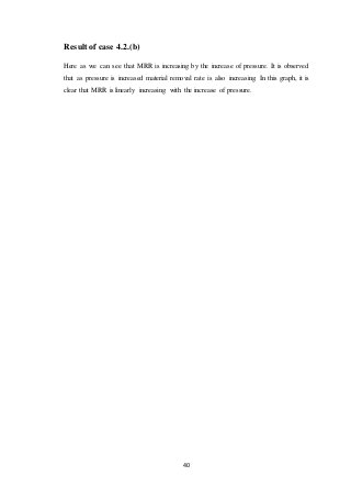 40
Result of case 4.2.(b)
Here as we can see that MRR is increasing by the increase of pressure. It is observed
that as pressure is increased material removal rate is also increasing. In this graph, it is
clear that MRR is linearly increasing with the increase of pressure.
 