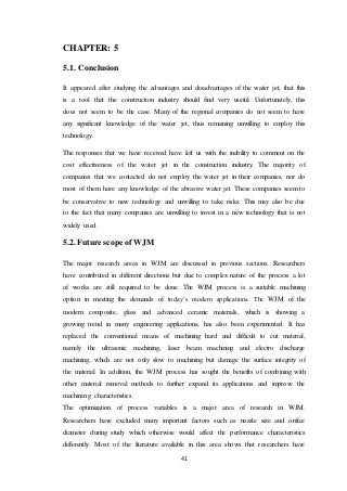 41
CHAPTER: 5
5.1. Conclusion
It appeared after studying the advantages and disadvantages of the water jet, that this
is a tool that the construction industry should find very useful. Unfortunately, this
does not seem to be the case. Many of the regional companies do not seem to have
any significant knowledge of the water jet, thus remaining unwilling to employ this
technology.
The responses that we have received have left us with the inability to comment on the
cost effectiveness of the water jet in the construction industry. The majority of
companies that we contacted do not employ the water jet in their companies, nor do
most of them have any knowledge of the abrasive water jet. These companies seem to
be conservative to new technology and unwilling to take risks. This may also be due
to the fact that many companies are unwilling to invest in a new technology that is not
widely used.
5.2. Future scope of WJM
The major research areas in WJM are discussed in previous sections. Researchers
have contributed in different directions but due to complex nature of the process a lot
of works are still required to be done. The WJM process is a suitable machining
option in meeting the demands of today’s modern applications. The WJM of the
modern composite, glass and advanced ceramic materials, which is showing a
growing trend in many engineering applications, has also been experimented. It has
replaced the conventional means of machining hard and difficult to cut material,
namely the ultrasonic machining, laser beam machining and electro discharge
machining, which are not only slow to machining but damage the surface integrity of
the material. In addition, the WJM process has sought the benefits of combining with
other material removal methods to further expand its applications and improve the
machining characteristics.
The optimization of process variables is a major area of research in WJM.
Researchers have excluded many important factors such as nozzle size and orifice
diameter during study which otherwise would affect the performance characteristics
differently. Most of the literature available in this area shows that researchers have
 