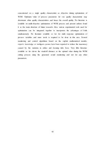 42
concentrated on a single quality characteristic as objective during optimization of
WJM. Optimum value of process parameters for one quality characteristic may
deteriorate other quality characteristics and hence the overall quality. No literature is
available on multi-objective optimization of WJM process and present authors found
it as the main direction of future research. Also, various experimental tools used for
optimization can be integrated together to incorporate the advantages of both
simultaneously. No literature available so far for multi response optimization of
process variables and more work is required to be done in this area. Several
monitoring and control algorithms based on the explicit mathematical models,
expert’s knowledge or intelligent systems have been reported to reduce the inaccuracy
caused by the variation in orifice and focusing tube bore. Very little literature
available so far shows the standoff distance at the optimal value during the WJM
cutting process using the generated sound monitoring and not for any other
parameters.
 