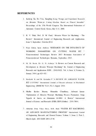 43
REFERENCES
1. Jiazhong Xu, Bo You, Xiangbing Kong “Design and Experiment Research
on Abrasive Water-jet Cutting Machine Based on Phased Intensifier”
Proceedings of the 17th World Congress The International Federation of
Automatic Control Seoul, Korea, July 6-11, 2008.
2. R. V. Shah, Prof. D. M. Patel, “Abrasive Water Jet Machining – The
Review” International Journal of Engineering Research and Applications
Issue 5, September- October 2012.
3. Popa Liliana, Ispas Andreea “RESEARCH ON THE INFLUENCE OF
WORKING PARAMETERS ON CUTTING WATER JET ”
Nonconventional Technologies Review 2013 Romanian Association of
Nonconventional Technologies Romania, September, 2013.
4. M. M. Korat, Dr. G. D. Acharya “A Review on Current Research and
Development in Abrasive Waterjet Machining” Int. Journal of Engineering
Research and Applications ISSN : 2248-9622, Vol. 4, Issue 1( Version 2),
January 2014, pp.423-432.
5. Sreekesh. K and Dr. Govindan P “A REVIEW ON ABRASIVE WATER
JET CUTTING” International Journal of Recent advances in Mechanical
Engineering (IJMECH) Vol.3, No.3, August 2014.
6. Madhu Keshav Sharma, Himanshu Chaudhary, Ashwani kumar
“Optimization of Abrasive Waterjet Machining Process Parameters Using
Taguchi & Anova on Aluminium Al-6061: A Review” International
Journal of Science and Research (IJSR) ISSN (Online): 2319-7064.
7. Abhishek Dixit, Vikas Dave, M.R. Baid “WATER JET MACHINING:
AN ADVANCE MANUFACTURING PROCESS” International Journal
of Engineering Research and General Science Volume 3, Issue 2, Part 2,
March-April, 2015 ISSN 2091-2730.
 