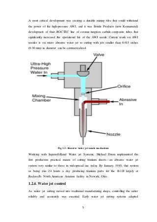5
A most critical development was creating a durable mixing tube that could withstand
the power of the high-pressure AWJ, and it was Boride Products (now Kennametal)
development of their ROCTEC line of ceramic tungsten carbide composite tubes that
significantly increased the operational life of the AWJ nozzle. Current work on AWJ
nozzles is on micro abrasive water jet so cutting with jets smaller than 0.015 inches
(0.38 mm) in diameter can be commercialized.
Fig 1.3: Abrasive water jet nozzle mechanism
Working with Ingersoll-Rand Water jet Systems, Michael Dixon implemented the
first production practical means of cutting titanium sheets—an abrasive water jet
system very similar to those in widespread use today. By January, 1985, that system
as being run 24 hours a day producing titanium parts for the B-1B largely at
Rockwell's North American Aviation facility in Newark, Ohio.
1.2.4. Water jet control
As water jet cutting moved into traditional manufacturing shops, controlling the cutter
reliably and accurately was essential. Early water jet cutting systems adapted
 