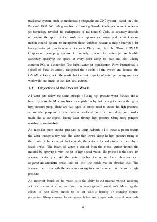 6
traditional systems such as mechanical pantographs and CNC systems based on John
Parsons’ 1952 NC milling machine and running G-code. Challenges inherent to water
jet technology revealed the inadequacies of traditional G-Code, as accuracy depends
on varying the speed of the nozzle as it approaches corners and details. Creating
motion control systems to incorporate those variables became a major innovation for
leading water jet manufacturers in the early 1990s, with Dr John Olsen of OMAX
Corporation developing systems to precisely position the water jet nozzle while
accurately specifying the speed at every point along the path, and also utilizing
common PCs as a controller. The largest water jet manufacturer, Flow International (a
spinoff of Flow Industries), recognized the benefits of that system and licensed the
OMAX software, with the result that the vast majority of water jet cutting machines
worldwide are simple to use, fast, and accurate.
1.3. Objectives of the Present Work
All water jets follow the same principle of using high pressure water focused into a
beam by a nozzle. Most machines accomplish this by first running the water through a
high pressure pump. There are two types of pumps used to create this high pressure;
an intensifier pump and a direct drive or crankshaft pump. A direct drive pump works
much like a car engine, forcing water through high pressure tubing using plungers
attached to a crankshaft.
An intensifier pump creates pressure by using hydraulic oil to move a piston forcing
the water through a tiny hole. The water then travels along the high pressure tubing to
the nozzle of the water jet. In the nozzle, the water is focused into a thin beam by a
jewel orifice. This beam of water is ejected from the nozzle, cutting through the
material by spraying it with the jet of high-speed water. The process is the same for
abrasive water jets until the water reaches the nozzle. Here abrasives such
as garnet and aluminium oxide, are fed into the nozzle via an abrasive inlet. The
abrasive then mixes with the water in a mixing tube and is forced out the end at high
pressure.
An important benefit of the water jet is the ability to cut material without interfering
with its inherent structure, as there is no heat-affected zone (HAZ). Minimizing the
effects of heat allows metals to be cut without harming or changing intrinsic
properties. Sharp corners, bevels, pierce holes, and shapes with minimal inner radii
 