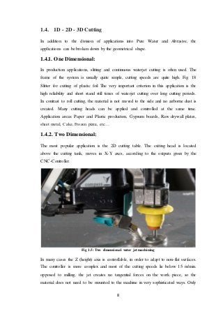 8
1.4. 1D - 2D - 3D Cutting
In addition to the division of applications into Pure Water and Abrasive, the
applications can be broken down by the geometrical shape.
1.4.1. One Dimensional:
In production applications, slitting and continuous waterjet cutting is often used. The
frame of the system is usually quite simple, cutting speeds are quite high. Fig. 18
Slitter for cutting of plastic foil The very important criterion in this application is the
high reliability and short stand still times of waterjet cutting over long cutting periods.
In contrast to roll cutting, the material is not moved to the side and no airborne dust is
created. Many cutting heads can be applied and controlled at the same time.
Application areas: Paper and Plastic production, Gypsum boards, Raw drywall plates,
sheet metal, Cake, Frozen pizza, etc…
1.4.2. Two Dimensional:
The most popular application is the 2D cutting table. The cutting head is located
above the cutting tank, moves in X-Y axes, according to the outputs given by the
CNC-Controller.
Fig 1.5: Two dimensional water jet machining
In many cases the Z (height) axis is controllable, in order to adapt to non-flat surfaces.
The controller is more complex and most of the cutting speeds lie below 15 m/min.
opposed to milling, the jet creates no tangential forces on the work piece, so the
material does not need to be mounted to the machine in very sophisticated ways. Only
 