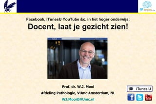 Facebook, iTunesU YouTube &c. in het hoger onderwijs:

Docent, laat je gezicht zien!




                  Prof. dr. W.J. Mooi
                                                        iTunes U
       Afdeling Pathologie, VUmc Amsterdam, NL
                  WJ.Mooi@VUmc.nl
 