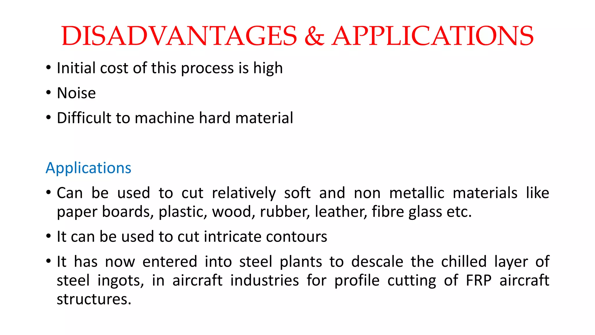 DISADVANTAGES & APPLICATIONS
• Initial cost of this process is high
• Noise
• Difficult to machine hard material
Applications
• Can be used to cut relatively soft and non metallic materials like
paper boards, plastic, wood, rubber, leather, fibre glass etc.
• It can be used to cut intricate contours
• It has now entered into steel plants to descale the chilled layer of
steel ingots, in aircraft industries for profile cutting of FRP aircraft
structures.
 