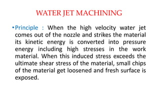 WATER JET MACHINING
•Principle : When the high velocity water jet
comes out of the nozzle and strikes the material
its kinetic energy is converted into pressure
energy including high stresses in the work
material. When this induced stress exceeds the
ultimate shear stress of the material, small chips
of the material get loosened and fresh surface is
exposed.
 