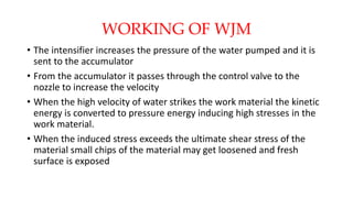 WORKING OF WJM
• The intensifier increases the pressure of the water pumped and it is
sent to the accumulator
• From the accumulator it passes through the control valve to the
nozzle to increase the velocity
• When the high velocity of water strikes the work material the kinetic
energy is converted to pressure energy inducing high stresses in the
work material.
• When the induced stress exceeds the ultimate shear stress of the
material small chips of the material may get loosened and fresh
surface is exposed
 