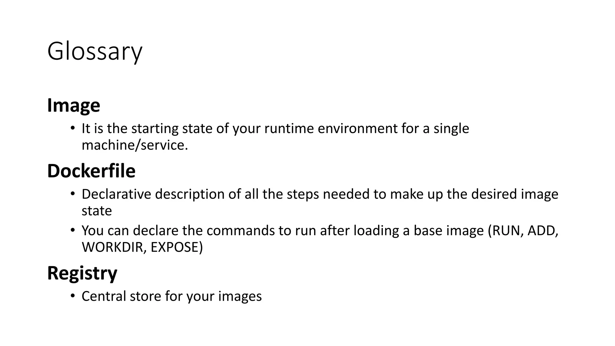 Glossary
Image
• It is the starting state of your runtime environment for a single
machine/service.
Dockerfile
• Declarative description of all the steps needed to make up the desired image
state
• You can declare the commands to run after loading a base image (RUN, ADD,
WORKDIR, EXPOSE)
Registry
• Central store for your images
 