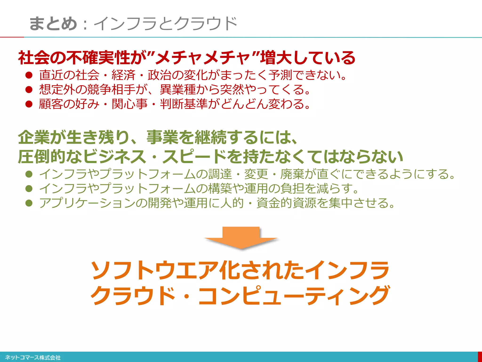 まとめ：インフラとクラウド
社会の不確実性が”メチャメチャ”増大している
 直近の社会・経済・政治の変化がまったく予測できない。
 想定外の競争相手が、異業種から突然やってくる。
 顧客の好み・関心事・判断基準がどんどん変わる。
企業が生き残り、事業を継続するには、
圧倒的なビジネス・スピードを持たなくてはならない
 インフラやプラットフォームの調達・変更・廃棄が直ぐにできるようにする。
 インフラやプラットフォームの構築や運用の負担を減らす。
 アプリケーションの開発や運用に人的・資金的資源を集中させる。
ソフトウエア化されたインフラ
クラウド・コンピューティング
 