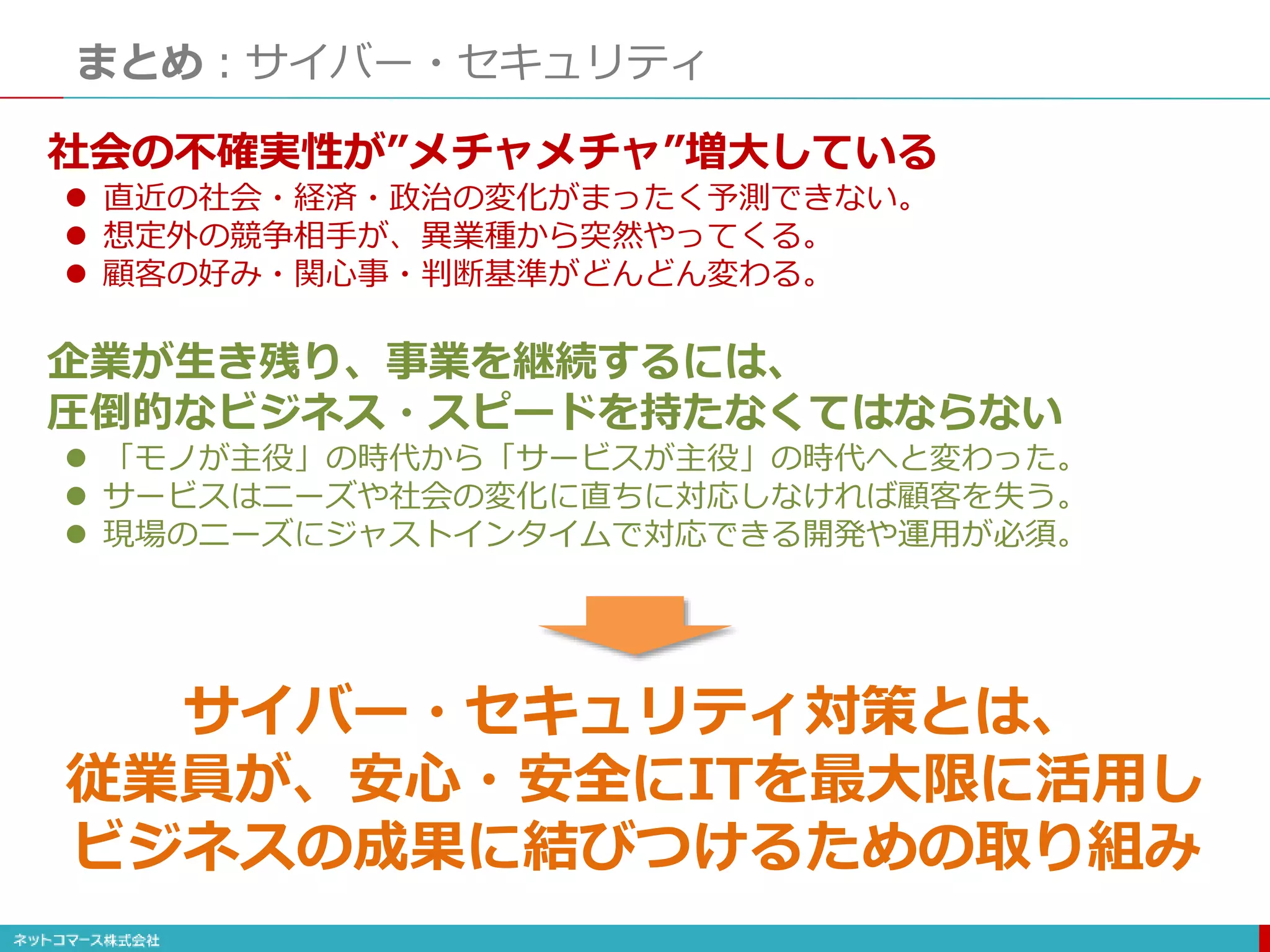まとめ：サイバー・セキュリティ
社会の不確実性が”メチャメチャ”増大している
 直近の社会・経済・政治の変化がまったく予測できない。
 想定外の競争相手が、異業種から突然やってくる。
 顧客の好み・関心事・判断基準がどんどん変わる。
企業が生き残り、事業を継続するには、
圧倒的なビジネス・スピードを持たなくてはならない
 「モノが主役」の時代から「サービスが主役」の時代へと変わった。
 サービスはニーズや社会の変化に直ちに対応しなければ顧客を失う。
 現場のニーズにジャストインタイムで対応できる開発や運用が必須。
サイバー・セキュリティ対策とは、
従業員が、安心・安全にITを最大限に活用し
ビジネスの成果に結びつけるための取り組み
 