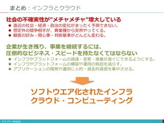 まとめ：インフラとクラウド
社会の不確実性が”メチャメチャ”増大している
 直近の社会・経済・政治の変化がまったく予測できない。
 想定外の競争相手が、異業種から突然やってくる。
 顧客の好み・関心事・判断基準がどんどん変わる。
企業が生き残り、事業を継続するには、
圧倒的なビジネス・スピードを持たなくてはならない
 インフラやプラットフォームの調達・変更・廃棄が直ぐにできるようにする。
 インフラやプラットフォームの構築や運用の負担を減らす。
 アプリケーションの開発や運用に人的・資金的資源を集中させる。
ソフトウエア化されたインフラ
クラウド・コンピューティング
 