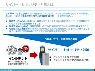 サイバー・セキュリティ対策とは
サイバー・セキュリティ：IT機器やソフトウェア、ネットワークなどのサイバー領域に
おいて、下記の「情報セキュリティの3要件（CIA）」を確保すること。
 機密性 (Confidentiality): 情報へのアクセスを認められた者だけが、その情報にア
クセスできる状態を確保すること
 完全性 (Integrity): 情報が破壊、改ざん又は消去されていない状態を確保すること
 可用性 (Availability): 情報へのアクセスを認められた者が、必要時に中断すること
なく、情報及び関連資産にアクセスできる状態を確保すること
 インシデント発生の抑制
 インシデント発生時の被害最小化インシデント
サイバー領域において、
企業や組織を脅かす行為
サイバー・セキュリティ対策
3要件（CIA）を確保する対策
 