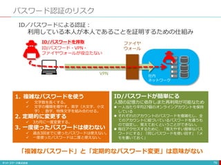 パスワード認証のリスク
79
ID／パスワードによる認証：
利用している本人が本人であることを証明するための仕組み
ID/パスワードを搾取 ファイヤ
ウォール
社内
ネットワーク
VPN
1. 複雑なパスワードを使う
 文字数を長くする。
 文字の種類を増やす。英字（大文字、小文
字）、数字、特殊文字を組み合わせる。
2. 定期的に変更する
 3カ月に一度変更する。
3. 一度使ったパスワードは使わない
 過去3回までに使ったパスワードは使えない。
 一度使ったパスワードは二度と使えない。
「複雑なパスワード」と「定期的なパスワード変更」は意味がない
ID/パスワードが簡単にる
人間の記憶力に依存しまた再利用が可能なため
 一人当たり平均27個のオンラインアカウントを保持
している
 それぞれのアカウントのパスワードを複雑化し、全
てのアカウントに紐づいているパスワードを違うも
ので設定し、覚えておくということができない。
 毎日アクセスするために、「覚えやすい簡単なパス
ワードにする」「同じパスワードを使い回す」「メ
モを書いておく」
ID/パスワード・VPN・
ファイヤウォールが役立たない
 