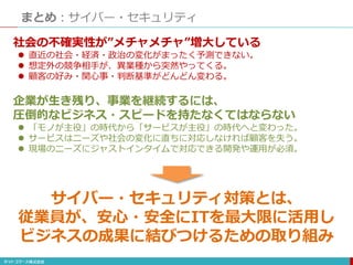 まとめ：サイバー・セキュリティ
社会の不確実性が”メチャメチャ”増大している
 直近の社会・経済・政治の変化がまったく予測できない。
 想定外の競争相手が、異業種から突然やってくる。
 顧客の好み・関心事・判断基準がどんどん変わる。
企業が生き残り、事業を継続するには、
圧倒的なビジネス・スピードを持たなくてはならない
 「モノが主役」の時代から「サービスが主役」の時代へと変わった。
 サービスはニーズや社会の変化に直ちに対応しなければ顧客を失う。
 現場のニーズにジャストインタイムで対応できる開発や運用が必須。
サイバー・セキュリティ対策とは、
従業員が、安心・安全にITを最大限に活用し
ビジネスの成果に結びつけるための取り組み
 