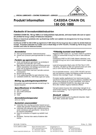 2010-08-17/HW/Te PI-No.: 3 - 7504
Produkt information CASSIDA CHAIN OIL
150 OG 1000
Kædeolie til levnedsmiddelindustrien
CASSIDA CHAIN OIL 150 og 1000 er en fuldsyntetiske højt ydende, anti-wear kæde olie som er speci-
elt udviklet for brug i udstyr til fødevare industrien.
Olierne er baseret på syntetiske olier og tilsætnings stoffer som opfylder de strengeste krav for brug i levneds-
middelindustrien.
Certificeret af NSF for ISO 21469 og registreret af NSF (Class H1) for brug hvor der er risiko for direkte fødevare
kontakt. Produktet indeholder kun stoffer som er tilladt ifølge 21 CFR 178.3570, 178.3620 og 182 for brug i smø-
remidler med risiko for fødevare kontakt.
Anvendelse
 Drev-og transportkæder i fødevareindustrien
 Industri som producer pakningsmaterialer for madva-
re
Fordele og egenskaber.
 Gode vedhængende egenskaber og vanskeligt at
bortvaske med koldt eller varm vand.
 Øger kædens levetid og reducere driftstop gennem
effektiv beskyttelse mod slidtage og korrosion selv
under våd og aggressive forhold.
 Påføres enkelt enten med kost, bad eller automat-
smøresystem.
 Neutral lugt og smag.
 Fri for opløsningsmidler for øget sikkerhed i brug
 CASSIDA CHAIN OIL 1000 findes også som spray
Maling og pakningskompatibilitet
Kompatibel med pakningsmateriale normalt brugt i fø-
devare industrien.
Specifikationer & Certifikater
 NSF H1 registreret
 ISO 21469 certificeret
 Kosher
 Halal
Anvendelsestemperatur
-30°C til +150°C
Syntetisk smøremiddel
 Indeholder ikke naturlige produkter baseret på ani-
malske eller genetisk modificeret organismer (GMO)
 Indeholder ikke allergener eller intoleranceinduce-
rende substancer som specificeret i Annex IIIa of
EC directive 2003/89/EC
 Egnet for produktion af vegetar og nøddefri mad
varer.
 Biostatisk ; fremmer ikke vækst af batterier eller
svamp.
“Tilfældig kontakt med fødevare”
Registret af NSF (Class H1) og møder USDA H1 guideline
(1998) for smøremidler til brug hvor der er risiko fødevare
kontakt.
Certificeret af NSF for ISO 21469, Maskin sikkerhed, smø-
remiddel til brug hvor der er risiko fødevare kontakt, hygieg-
ne krav.
Lavet af komponenter tilladt under US FDA Title 21 CFR
178.3570, 178.3620 og /eller som general anses som sikre
(US 21 CFR 182) for brug i fødevare industrien.
For at overholde kravene i US 21 CFR 178.3570, bør kon-
takt med fødevare undgås.Ved tilfældig kontakt må koncen-
trationen ikke overstige 10 ppm (10 mg/kg).
På steder og/eller applikationer hvor lokal lovgivning ikke
specificere maksimal koncentrations grænse, anbefales det
at den same grænse på 10 ppm overholdes. Op til denne
grænse vil CASSIDA CHAIN OIL ikke afgive lugt, smag,
farve eller medføre negative heldbreds effekter.
Ved god praksis brug kun den nødvendige mængde for at
opnå korrekt smøring. Tag korrigerende tiltag såfremt græn-
serne overtrædes.
Beskydt miljøet
Brugt smøremiddel leveres til godkendt indsamler. Hæld
ikke i afløb, vandet eller naturen.
 