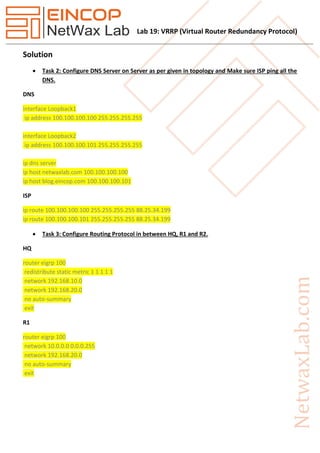 Lab 19: VRRP (Virtual Router Redundancy Protocol)
Solution
 Task 2: Configure DNS Server on Server as per given in topology and Make sure ISP ping all the
DNS.
DNS
interface Loopback1
ip address 100.100.100.100 255.255.255.255
interface Loopback2
ip address 100.100.100.101 255.255.255.255
ip dns server
ip host netwaxlab.com 100.100.100.100
ip host blog.eincop.com 100.100.100.101
ISP
ip route 100.100.100.100 255.255.255.255 88.25.34.199
ip route 100.100.100.101 255.255.255.255 88.25.34.199
 Task 3: Configure Routing Protocol in between HQ, R1 and R2.
HQ
router eigrp 100
redistribute static metric 1 1 1 1 1
network 192.168.10.0
network 192.168.20.0
no auto-summary
exit
R1
router eigrp 100
network 10.0.0.0 0.0.0.255
network 192.168.20.0
no auto-summary
exit
 