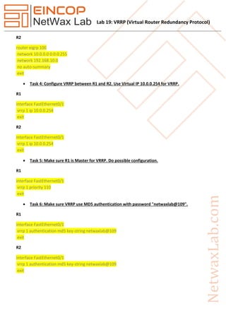 Lab 19: VRRP (Virtual Router Redundancy Protocol)
R2
router eigrp 100
network 10.0.0.0 0.0.0.255
network 192.168.10.0
no auto-summary
exit
 Task 4: Configure VRRP between R1 and R2. Use Virtual IP 10.0.0.254 for VRRP.
R1
interface FastEthernet0/1
vrrp 1 ip 10.0.0.254
exit
R2
interface FastEthernet0/1
vrrp 1 ip 10.0.0.254
exit
 Task 5: Make sure R1 is Master for VRRP. Do possible configuration.
R1
interface FastEthernet0/1
vrrp 1 priority 110
exit
 Task 6: Make sure VRRP use MD5 authentication with password "netwaxlab@109".
R1
interface FastEthernet0/1
vrrp 1 authentication md5 key-string netwaxlab@109
exit
R2
interface FastEthernet0/1
vrrp 1 authentication md5 key-string netwaxlab@109
exit
 