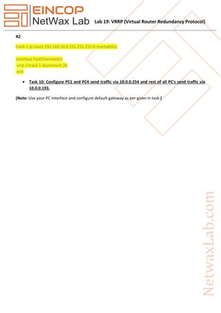 Lab 19: VRRP (Virtual Router Redundancy Protocol)
R2
track 1 ip route 192.168.10.0 255.255.255.0 reachability
interface FastEthernet0/1
vrrp 2 track 1 decrement 20
exit
 Task 10: Configure PC1 and PC4 send traffic via 10.0.0.254 and rest of all PC's send traffic via
10.0.0.193.
(Note: Use your PC interface and configure default gateway as per given in task.)
 