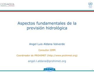1
Aspectos fundamentales de la
previsión hidrológica
Angel Luis Aldana Valverde
Consultor OMM
Coordinador de PROHIMET (http://www.prohimet.org)
angel.l.aldana@prohimet.org
 