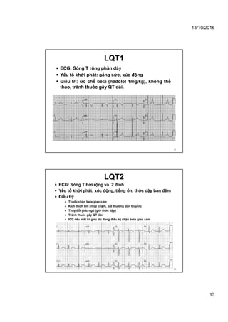 13/10/2016
13
LQT1
 ECG: Sóng T rộng phần đáy
 Yếu tố khởi phát: gắng sức, xúc động
 Điều trị: ức chế beta (nadolol 1mg/kg), không thể
thao, tránh thuốc gây QT dài.
25
LQT2
 ECG: Sóng T hơi rộng và 2 đỉnh
 Yếu tố khởi phát: xúc động, tiếng ồn, thức dậy ban đêm
 Điều trị:
 Thuốc chặn beta giao cảm
 Kích thích tim (nhịp chậm, bất thường dẫn truyền)
 Thay đổi giấc ngủ (giờ thức dậy)
 Tránh thuốc gây QT dài.
 ICD nếu mất tri giác dù đang điều trị chặn beta giao cảm
26
 
