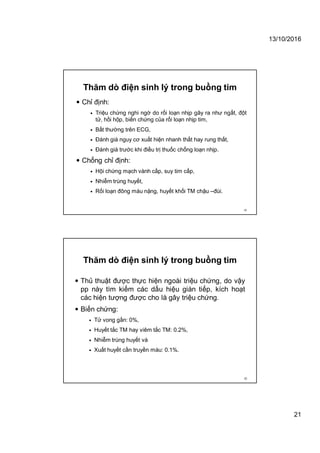 13/10/2016
21
Thăm dò điện sinh lý trong buồng tim
 Chỉ định:
 Triệu chứng nghi ngờ do rối loạn nhịp gây ra như ngất, đột
tử, hồi hộp, biến chứng của rối loạn nhịp tim,
 Bất thường trên ECG,
 Đánh giá nguy cơ xuất hiện nhanh thất hay rung thất,
 Đánh giá trước khi điều trị thuốc chống loạn nhịp.
 Chống chỉ định:
 Hội chứng mạch vành cấp, suy tim cấp,
 Nhiễm trùng huyết,
 Rối loạn đông máu nặng, huyết khối TM chậu –đùi.
41
Thăm dò điện sinh lý trong buồng tim
 Thủ thuật được thực hiện ngoài triệu chứng, do vậy
pp này tìm kiếm các dấu hiệu gián tiếp, kích hoạt
các hiện tượng được cho là gây triệu chứng.
 Biến chứng:
 Tử vong gần: 0%,
 Huyết tắc TM hay viêm tắc TM: 0.2%,
 Nhiễm trùng huyết và
 Xuất huyết cần truyền máu: 0.1%.
42
 