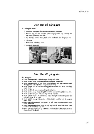 13/10/2016
24
Điện tâm đồ gắng sức
 Chống chỉ định:
• Hội chứng mạch vành cấp, hẹp thân chung động mạch vành
• Rối loạn nhịp, suy tim, viêm tim, viêm màng ngoài tim cấp, viêm nội tâm
mạc nhiển trùng chưa kiểm soát
• Hẹp chủ nặng có triệu chứng, bệnh cơ tim phì đại bóc tách động mạch chủ
• THA nặng
• Rối loạn cấp tính không do tim
• Không thể ký cam kết
47
Điện tâm đồ gắng sức
Chỉ định:
1. Chaån ñoaùn beänh MV ôû BN ñau ngöïc khoâng ñieån hình.
2. Ñaùnh giaù khaû naêng chöùc naêng vaø tieân löôïng BN bò beänh MV.
3. Ñaùnh giaù tieân löôïng vaø khaû naêng chöùc naêng BN sau NMCT khoâng bieán
chöùng (tröôùc xuaát vieän hoaëc ngay sau xuaát vieän)
4. Ñaùnh giaù BN sau taùi töôùi maùu baèng phaãu thuaät hay thuû thuaät can thieäp
maïch vaønh.
5. Ñaùnh giaù BN roái loaïn nhòp do gaéng söùc taùi phaùt.
6. Ñaùnh giaù khaû naêng chöùc naêng BN beänh tim baåm sinh hay beänh van tim.
7. Ñaùnh giaù ñaùp öùng cuûa maùy taïo nhòp tim vôùi nhòp tim.
8. Ñaùnh giaù BN nam > 40 tuoåi khoâng trieäu chöùng laøm caùc coâng vieäc ñaëc
bieät: phi coâng, laùi xe buyùt.
9. Ñaùnh giaù BN khoâng trieäu chöùng > 40 tuoåi coù ít nhaát hai yeáu toá nguy cô
maïch vaønh.
10.Ñaùnh giaù nhöõng ngöôøi ít vaän ñoäng > 40 tuoåi tröôùc khi theo chöông trình
luyeän taäp maïnh.
11.Ñaùnh giaù khaû naêng chöùc naêng vaø ñaùp öùng ñieàu trò thuoác tim maïch ôû BN
beänh maïch vaønh hoaëc suy tim.
12.Ñaùnh giaù ñaùp öùng huyeát aùp ôû BN taêng huyeát aùp ñang ñieàu trò tröôùc theo
chöông trình gaéng söùc.
48
 